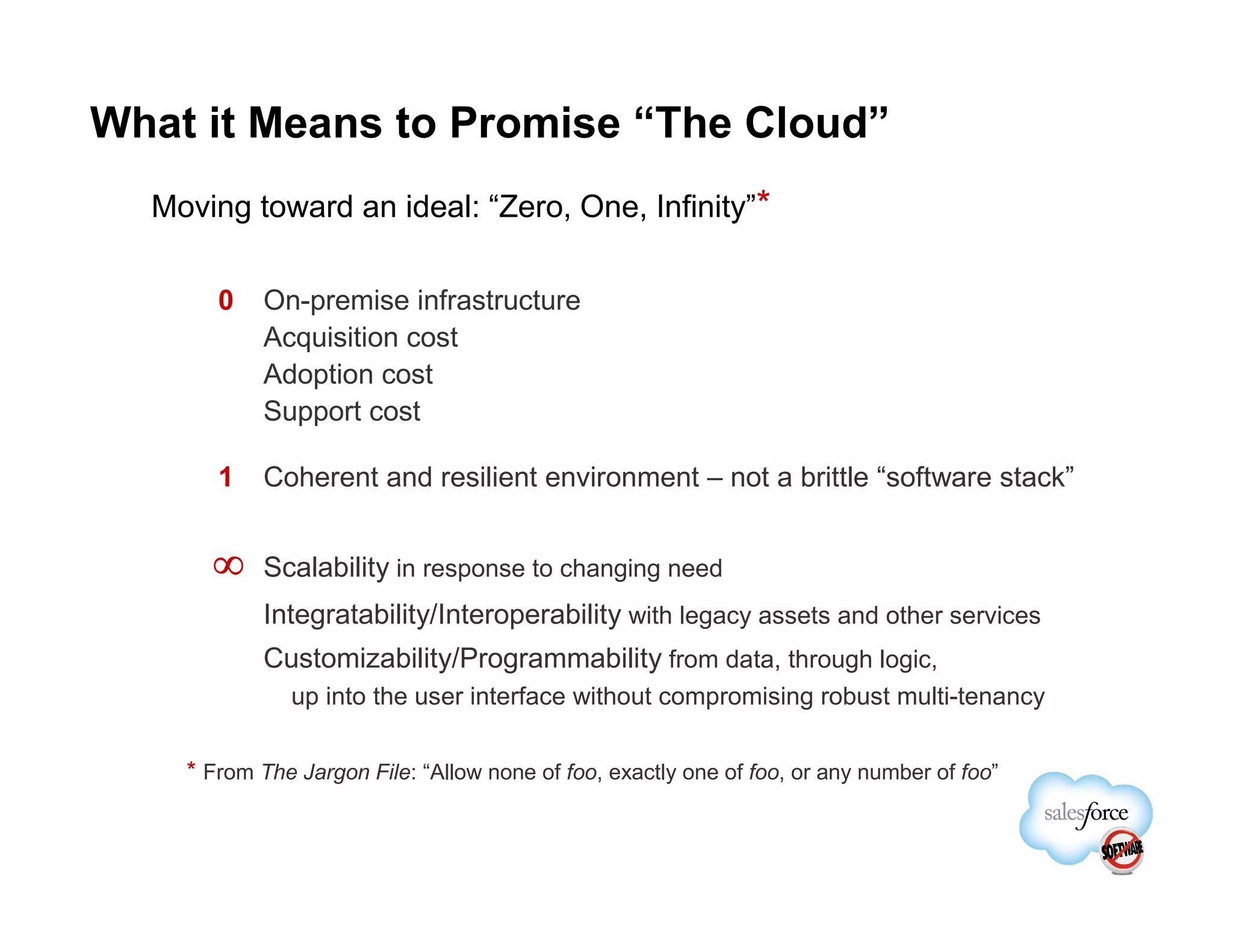 What it Means to Promise “The Cloud”
  Moving toward an ideal: “Zero, One, Infinity”*

       0    On-premise infrastructure
            Acquisition cost
            Adoption cost
            Support cost

       1    Coherent and resilient environment – not a brittle “software stack”


      ∞     Scalability in response to changing need
            Integratability/Interoperability with legacy assets and other services
            Customizability/Programmability from data, through logic,
              up into the user interface without compromising robust multi-tenancy


    * From The Jargon File: “Allow none of foo, exactly one of foo, or any number of foo”
 
