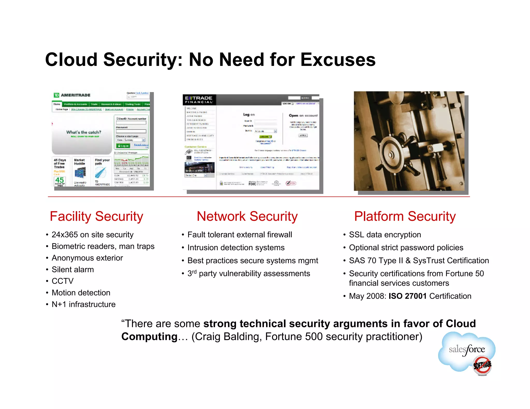 Cloud Security: No Need for Excuses




    Facility Security                  Network Security                       Platform Security
•   24x365 on site security        • Fault tolerant external firewall      • SSL data encryption
•   Biometric readers, man traps   • Intrusion detection systems           • Optional strict password policies
•   Anonymous exterior             • Best practices secure systems mgmt    • SAS 70 Type II & SysTrust Certification
•   Silent alarm                   • 3rd party vulnerability assessments   • Security certifications from Fortune 50
•   CCTV                                                                     financial services customers
•   Motion detection                                                       • May 2008: ISO 27001 Certification
•   N+1 infrastructure

                      “There are some strong technical security arguments in favor of Cloud
                      Computing… (Craig Balding, Fortune 500 security practitioner)
 