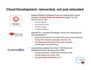 Cloud Development: reinvented, not just relocated
               Nucleus Research analyzed Force.com deployments: found
               average 4.9 times faster development (range 1.5x-10x)
               versus Java or .Net
                –   Custom objects
                –   Administrative tools
                –   Workflow engine
                –   Pre-tested platform

               Galorath Inc. compared developers’ Force.com productivity to
               Java development
                –   Requirements definition time reduced 25% due to rapid prototyping
                –   Testing effort reduced by (typically) more than 10%
                –   Development productivity of new code 5x greater
                –   Overall project cost 30-40% less

               CustomerSat sampled more than 1,100 Force.com
               development teams during summer 2009
                –   Average experience: 4 applications deployed to date
                –   Average project cost savings: 48%
                –   Average project acceleration: 5.1x
 