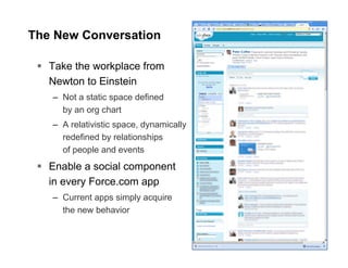 The New Conversation

   Take the workplace from
   Newton to Einstein
   – Not a static space defined
     by an org chart
   – A relativistic space, dynamically
     redefined by relationships
     of people and events
   Enable a social component
   in every Force.com app
   – Current apps simply acquire
     the new behavior
 