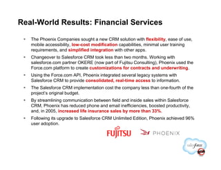 Real-World Results: Financial Services

   The Phoenix Companies sought a new CRM solution with flexibility, ease of use,
   mobile accessibility, low-cost modification capabilities, minimal user training
   requirements, and simplified integration with other apps.
   Changeover to Salesforce CRM took less than two months. Working with
   salesforce.com partner OKERE (now part of Fujitsu Consulting), Phoenix used the
   Force.com platform to create customizations for contracts and underwriting.
   Using the Force.com API, Phoenix integrated several legacy systems with
   Salesforce CRM to provide consolidated, real-time access to information.
   The Salesforce CRM implementation cost the company less than one-fourth of the
   project’s original budget.
   By streamlining communication between field and inside sales within Salesforce
   CRM, Phoenix has reduced phone and email inefficiencies, boosted productivity,
   and, in 2005, increased life insurance sales by more than 33%.
   Following its upgrade to Salesforce CRM Unlimited Edition, Phoenix achieved 96%
   user adoption.
 