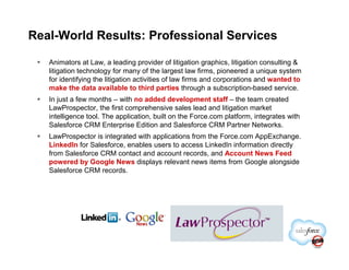 Real-World Results: Professional Services

   Animators at Law, a leading provider of litigation graphics, litigation consulting &
   litigation technology for many of the largest law firms, pioneered a unique system
   for identifying the litigation activities of law firms and corporations and wanted to
   make the data available to third parties through a subscription-based service.
   In just a few months – with no added development staff – the team created
   LawProspector, the first comprehensive sales lead and litigation market
   intelligence tool. The application, built on the Force.com platform, integrates with
   Salesforce CRM Enterprise Edition and Salesforce CRM Partner Networks.
   LawProspector is integrated with applications from the Force.com AppExchange.
   LinkedIn for Salesforce, enables users to access LinkedIn information directly
   from Salesforce CRM contact and account records, and Account News Feed
   powered by Google News displays relevant news items from Google alongside
   Salesforce CRM records.
 