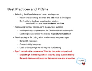 Best Practices and Pitfalls
   • Adopting the Cloud does not mean starting over
       • Retain what’s working: innovate and add value at Web speed
       • Don’t settle for the least unsatisfactory solution:
                treat the Cloud as a supermarket of services

   • Preserving familiar pain is not a measure of success
       • Moving existing complexity into the Cloud avoids short-term pain
       • Mastering new developer models is a high-return investment

   • Don’t apologize for doing what made sense two years ago
       • Bandwidth has grown
       • Customizability has grown
       • Costs of doing things the old way are skyrocketing

   • Don’t mistake the consumer Web for the enterprise cloud
       • Expect high availability; robust security; deep customizability
       • Demand clear commitments on data ownership and protection
 