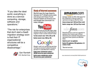 “If you take the ideal
world, everything is
done as a service:
computing, storage,
software and
operations.”

“The risk for enterprises
that don't start a SaaS
migration strategy soon
is that their IT
organizational
structures will be a
competitive
disadvantage.”

             Geir Ramleth
            CIO, Bechtel Corp.   www.networkworld.com/news/2008/102908-bechtel.html
 