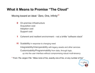 What it Means to Promise “The Cloud”
  Moving toward an ideal: “Zero, One, Infinity”*

        0   On-premise infrastructure
            Acquisition cost
            Adoption cost
            Support cost

        1   Coherent and resilient environment – not a brittle “software stack”


       ∞    Scalability in response to changing need
            Integratability/Interoperability with legacy assets and other services
            Customizability/Programmability from data, through logic,
              up into the user interface without compromising robust multi-tenancy

  * From The Jargon File: “Allow none of foo, exactly one of foo, or any number of foo”
 