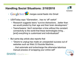 Handling Social Situations: 2/10/2010
  •                     merges social feeds into Gmail

  • USAToday says “iGeneration…has no ‘off’ switch”
     • Research suggests teens “survive distractions…better than
       we would predict by their age and their brain development.”
     • Teens/tweens “don't remember a time without the constant
       connectivity to the world that these technologies bring…
       [and] everything is customized and individualized”

  • But same-day article also reports that
     • “Desire to unplug has made an unexpected success out of
       websites such as Web 2.0 Suicide Machine…
       …that automate and turbocharge the otherwise laborious
       manual process of scrapping your online self”

                                                                     22
 