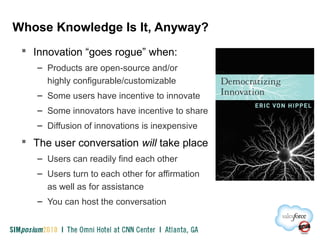 Whose Knowledge Is It, Anyway?
 Innovation “goes rogue” when:
– Products are open-source and/or
highly configurable/customizable
– Some users have incentive to innovate
– Some innovators have incentive to share
– Diffusion of innovations is inexpensive
 The user conversation will take place
– Users can readily find each other
– Users turn to each other for affirmation
as well as for assistance
– You can host the conversation
 