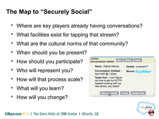 The Map to “Securely Social”
 Where are key players already having conversations?
 What facilities exist for tapping that stream?
 What are the cultural norms of that community?
 When should you be present?
 How should you participate?
 Who will represent you?
 How will that process scale?
 What will you learn?
 How will you change?
 