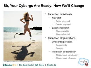 Sir, Your Cyborgs Are Ready: How We’ll Change
 Impact on Individuals
– New staff
• Better informed
• Sooner engaged
– Experienced staff
• More available
• More influential
 Impact on Organizations
– Onboarding process
• Dashboards
• Groups
– Promotion and retention
• Measures of contribution
• Measures of influence
Aimee Mullins photo © Howard Schatz (www.aimeemullins.com)
 