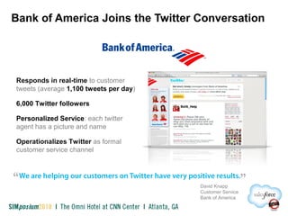 Bank of America Joins the Twitter Conversation
Responds in real-time to customer
tweets (average 1,100 tweets per day)
6,000 Twitter followers
Personalized Service: each twitter
agent has a picture and name
Operationalizes Twitter as formal
customer service channel
David Knapp
Customer Service
Bank of America
 