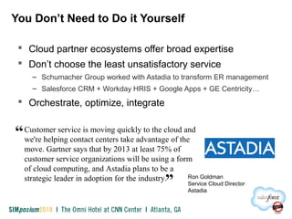 You Don’t Need to Do it Yourself
 Cloud partner ecosystems offer broad expertise
 Don’t choose the least unsatisfactory service
– Schumacher Group worked with Astadia to transform ER management
– Salesforce CRM + Workday HRIS + Google Apps + GE Centricity…
 Orchestrate, optimize, integrate
Customer service is moving quickly to the cloud and
we're helping contact centers take advantage of the
move. Gartner says that by 2013 at least 75% of
customer service organizations will be using a form
of cloud computing, and Astadia plans to be a
strategic leader in adoption for the industry.
“
” Ron Goldman
Service Cloud Director
Astadia
 