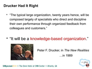 Drucker Had It Right
 “The typical large organization, twenty years hence, will be
composed largely of specialists who direct and discipline
their own performance through organized feedback from
colleagues and customers.”
 “It will be a knowledge-based organization.”
Peter F. Drucker, in The New Realities
…in 1989
 