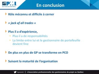 Rôle méconnu et difficile à cerner
« jack of all trades »
Plus il a d’expérience,
• Plus il a de responsabilités
• La limite entre lui et le gestionnaire de portefeuille
devient fine
De plus en plus de GP se transforme en PCO
Suivant la maturité de l’organisation
En conclusion
 