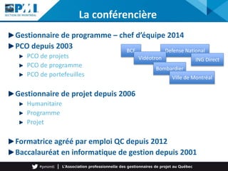 Defense National
La conférencière
Gestionnaire de programme – chef d’équipe 2014
PCO depuis 2003
PCO de projets
PCO de programme
PCO de portefeuilles
Gestionnaire de projet depuis 2006
Humanitaire
Programme
Projet
Formatrice agréé par emploi QC depuis 2012
Baccalauréat en informatique de gestion depuis 2001
BCE
Vidéotron
Bombardier
ING Direct
Ville de Montréal
 
