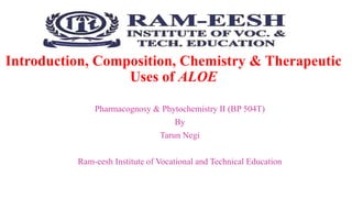 Introduction, Composition, Chemistry & Therapeutic
Uses of ALOE
Pharmacognosy & Phytochemistry II (BP 504T)
By
Tarun Negi
Ram-eesh Institute of Vocational and Technical Education
 