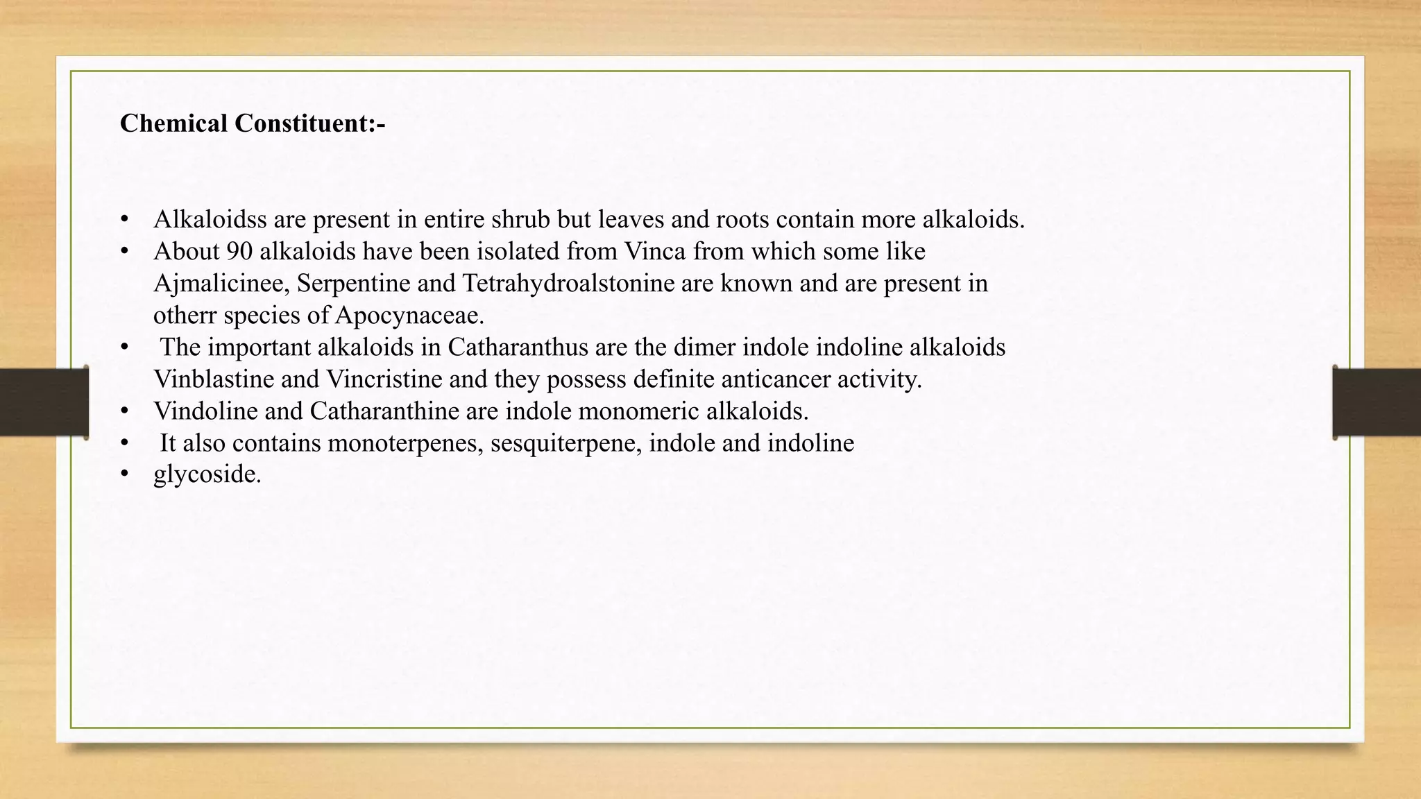 Chemical Constituent:-
• Alkaloidss are present in entire shrub but leaves and roots contain more alkaloids.
• About 90 alkaloids have been isolated from Vinca from which some like
Ajmalicinee, Serpentine and Tetrahydroalstonine are known and are present in
otherr species of Apocynaceae.
• The important alkaloids in Catharanthus are the dimer indole indoline alkaloids
Vinblastine and Vincristine and they possess definite anticancer activity.
• Vindoline and Catharanthine are indole monomeric alkaloids.
• It also contains monoterpenes, sesquiterpene, indole and indoline
• glycoside.
 
