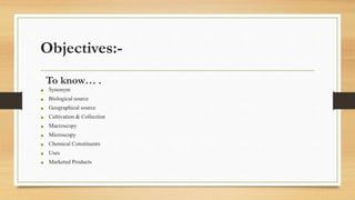 Objectives:-
To know… .
• Synonym
• Biological source
• Geographical source
• Cultivation & Collection
• Macroscopy
• Microscopy
• Chemical Constituents
• Uses
• Marketed Products
 