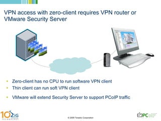 VPN access with zero-client requires VPN router or VMware Security Server Zero-client has no CPU to run software VPN client Thin client can run soft VPN client VMware will extend Security Server to support PCoIP traffic 