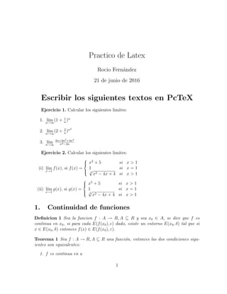 Practico de Latex
Rocio Fern´andez
21 de junio de 2016
Escribir los siguientes textos en PcTeX
Ejercicio 1. Calcular los siguientes limites:
1. l´ımn→∞
(1 + 1
n
)n
2. l´ımn→∞
(2 + 2
n
)n2
3. l´ımn→∞
2n+3n2+4n3
n4−2n
Ejercicio 2. Calcular los siguientes limites:
(i) l´ım
x→1
f(x), si f(x) =



x2
+ 5 si x > 1
1 si x = 1
2
√
x2 − 4x + 4 si x > 1
(ii) l´ım
x→1
g(x), si g(x) =



x2
+ 5 si x > 1
1 si x = 1
2
√
x2 − 4x + 4 si x > 1
1. Continuidad de funciones
Deﬁnicion 1 Sea la funcion f : A → R, A ⊆ R y sea x0 ∈ A, se dice que f es
continua en x0, si para cada E(f(x0), ) dado, existe un entorno E(x0, δ) tal que si
x ∈ E(x0, δ) entonces f(x) ∈ E(f(x0), ε).
Teorema 1 Sea f : A → R, A ⊆ R una funci´on, entonces las dos condiciones sigu-
ientes son equivalentes:
1. f es continua en a
1
 