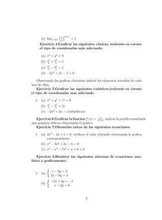 (e) limx→0+
1
x
tan x
= 1
Ejercicio 4:Graﬁcar las siguientes c´onicas, teniendo en cuenta
el tipo de coordenadas m´as adecuado.
(a) x2
+ y2
= 9
(b) x2
9
+ y2
4
= 1
(c) x2
5
− y2
3
= 1
(d) −2x2
+ 3x − 1 = 0
Observando las graﬁcas obtenidas indicar los elementos notables de cada
una de ellas.
Ejercicio 5:Graﬁcar las siguientes cu´adricas,teniendo en cuenta
el tipo de coordenadas mas adecuado.
1. (a) x2
+ y2
+ z2
= 9
(b) x2
5
− y2
3
= 2z
(c) −2x2
+ 3x − z(cilindricas)
Ejercicio 6:Graﬁcar la funcion f (x) = ex
x2+1
, indicar la posible ecuaci´onde
una as´ıntota oblicua observando el gr´aﬁco.
Ejercicio 7:Obenerlas raices de las siguientes ecuaciones:
1. (a) 3x2
− 2x + 1 = 0, veriﬁcar el valor obtenido observando la graﬁca
correspondiente.
(b) x3
− 3x2
+ 2x − 6 = 0
(c) x4
− x3
− 7x2
+ x + 6 = 0
Ejercicio 8:Resolver los siguientes sistemas de ecuaciones ana-
litica y graﬁcamente:
1. (a)
x − 3y = 2
2x − 6y = 4
(b)
−2x + 3y = −1
x − 2y = 0
3
 