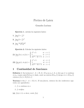 Prctico de Latex
Gonzalez Luciana
Ejercicio 1. calculas los siguientes lmites:
1. limn→∞
(1 + 1
n
)n
2. limn→∞
(2 + 2
n
)n2
3. limn→∞
2n+3n2+4n3
n4−2n
Ejercicio 2. Calcular los siguientes lmites:
(i) lim
n→1
f(x), si f(x) =



x2
+ 5 si x > 1
1 si x = 1
2
√
x2 − 4x + 4 si x > 1
(ii) lim
x→1
g(x), si g(x) =



x2
+ 5 si x > 1
1 si x = 1
2
√
x2 − 4x + 4 si x > 1
1 Continuidad de funciones
Deﬁnicin 1 Sea la funcin f : A → R, A ⊂ R y sea x0 ∈ A, se dice que f es continua
en x0, si para cada E(f(x0), ) dado, existe un entorno E(x0, δ) tal que si x ∈ E(x0, δ)
entonces f(x) ∈ E(f(x), ε)
Teorema 1 Sea f : A → R, A ⊂ R una funcin, entonces las dos condiciones sigu-
ientes son equivalentes:
1. f es continua en a
2. f veriﬁca:
(a) f(a) ∈ A, es decir, existe f(a)
1
 