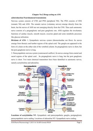 III B.Pharm Pharmacology I 2015-16 Dr.KPS Gowda PESCP Page 1
Chapter No-2 Drugs acting on ANS
a)Introduction-Neurohumoral transmission
Nervous system consists of CNS and PNS (peripheral NS). The PNS consists of SNS
(somatic NS) and ANS. The somatic nerves (voluntary nerves) emerge directly from the
brain, but the nerves of ANS are not emerging directly from the CNS. Thus each autonomic
nerve consists of a preganglionic and post ganglionic one. ANS regulates the involuntary
functions of cardiac muscle, smooth muscle, exocrine gland and some metabolic processes
like glucose utilization.
Divisions of ANS- 1. Sympathetic nervous system (thoracolumbar out flow)- Its nerves
emerge from thoracic and lumbar regions of the spinal cord. The ganglia are appeared in the
form of a chain on the either side of the vertebral column. Its preganglionic nerve is short, but
the post ganglionic nerve is long.
2. Parasympathetic nervous system (craniosacral outflow). Its nerves emerge from cranial and
sacral regions of the spinal cord. . Its preganglionic nerve is long, but the post ganglionic
nerve is short. Two main chemical transmitters have been identified in autonomic nerves,
namely acetylcholine and adrenaline.
Locations of acetylcholine NT- Sympathetic and parasympathetic ganglia, postganglionic
parasympathetic nerve ending. Locations of adrenaline NT- Sympathetic nerve ending.
 