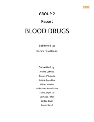 1
GROUP 2
Report
BLOOD DRUGS
Submitted to:
Dr. Sherwin Banan
Submitted by:
Alonzo, Carmela
Pacual, JP Brando
Galang, Roan Eina
Olivas, Nanette
Labbuanan, Kristell Anne
Sanao, Bryan Jay
Domingo, Rafael
Santos, Bryan
Baculi, Daryll
 