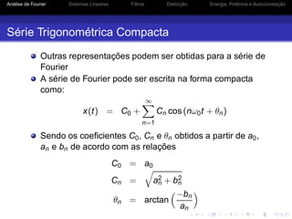 Análise de Fourier Sistemas Lineares Filtros Distorção Energia, Potência e Autocorrelação
Série Trigonométrica Compacta
Outras representações podem ser obtidas para a série de
Fourier
A série de Fourier pode ser escrita na forma compacta
como:
x(t) = C0 +
∞
n=1
Cn cos (nω0t + θn)
Sendo os coeﬁcientes C0, Cn e θn obtidos a partir de a0,
an e bn de acordo com as relações
C0 = a0
Cn = a2
n + b2
n
θn = arctan
−bn
an
 