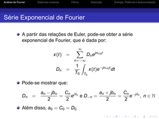 Análise de Fourier Sistemas Lineares Filtros Distorção Energia, Potência e Autocorrelação
Série Exponencial de Fourier
A partir das relações de Euler, pode-se obter a série
exponencial de Fourier, que é dada por:
x(t) =
∞
n=−∞
Dnejnω0t
Dn =
1
T0 T0
x(t)e−jnω0t
dt
Pode-se mostrar que:
Dn =
an − jbn
2
=
Cn
2
ejθn
e D−n =
an + jbn
2
=
Cn
2
e−jθn
, n ∈ N
Além disso, a0 = C0 = D0
 