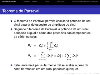 Análise de Fourier Sistemas Lineares Filtros Distorção Energia, Potência e Autocorrelação
Teorema de Parseval
O teorema de Parseval permite calcular a potência de um
sinal a partir do espectro de amplitude do sinal
Segundo o teorema de Parseval, a potência de um sinal
periódico é igual a soma das potências das componentes
da série, ou seja:
Px = C2
0 +
1
2
∞
n=1
C2
n
Px =
∞
n=−∞
|Dn|2
= D2
0 + 2
∞
n=1
|Dn|2
Este teorema é particularmente útil se avaliar o peso de
cada harmônica em um sinal periódico qualquer
 