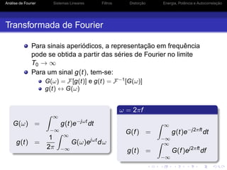 Análise de Fourier Sistemas Lineares Filtros Distorção Energia, Potência e Autocorrelação
Transformada de Fourier
Para sinais aperiódicos, a representação em frequência
pode se obtida a partir das séries de Fourier no limite
T0 → ∞
Para um sinal g(t), tem-se:
G(ω) = F[g(t)] e g(t) = F−1
[G(ω)]
g(t) ↔ G(ω)
G(ω) =
∞
−∞
g(t)e−jωt
dt
g(t) =
1
2π
∞
−∞
G(ω)ejωt
dω
ω = 2πf
G(f) =
∞
−∞
g(t)e−j2πft
dt
g(t) =
∞
−∞
G(f)ej2πft
df
 