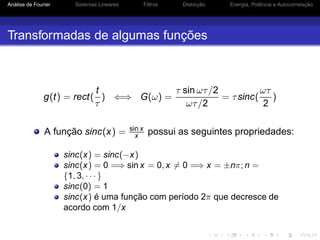 Análise de Fourier Sistemas Lineares Filtros Distorção Energia, Potência e Autocorrelação
Transformadas de algumas funções
g(t) = rect(
t
τ
) ⇐⇒ G(ω) =
τ sin ωτ/2
ωτ/2
= τsinc(
ωτ
2
)
A função sinc(x) = sin x
x possui as seguintes propriedades:
sinc(x) = sinc(−x)
sinc(x) = 0 =⇒ sin x = 0, x = 0 =⇒ x = ±nπ; n =
{1, 3, · · · }
sinc(0) = 1
sinc(x) é uma função com período 2π que decresce de
acordo com 1/x
 