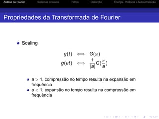 Análise de Fourier Sistemas Lineares Filtros Distorção Energia, Potência e Autocorrelação
Propriedades da Transformada de Fourier
Scaling
g(t) ⇐⇒ G(ω)
g(at) ⇐⇒
1
|a|
G(
ω
a
)
a > 1, compressão no tempo resulta na expansão em
frequência
a < 1, expansão no tempo resulta na compressão em
frequência
 