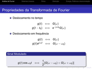 Análise de Fourier Sistemas Lineares Filtros Distorção Energia, Potência e Autocorrelação
Propriedades da Transformada de Fourier
Deslocamento no tempo
g(t) ⇐⇒ G(ω)
g(t − t0) ⇐⇒ e−jωt0G(ω)
Deslocamento em frequência
g(t) ⇐⇒ G(ω)
g(t)ejω0t
⇐⇒ G(ω − ω0)
Sinal Modulado
g(t) cos ω0t ⇐⇒
1
2
[G(ω − ω0) + G(ω + ω0)]
 