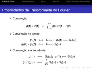 Análise de Fourier Sistemas Lineares Filtros Distorção Energia, Potência e Autocorrelação
Propriedades da Transformada de Fourier
Convolução
g(t) ∗ w(t) =
∞
−∞
g(τ)w(t − τ)dτ
Convolução no tempo
g1(t) ⇐⇒ G1(ω); g2(t) ⇐⇒ G2(ω)
g1(t) ∗ g2(t) ⇐⇒ G1(ω)G2(ω)
Convolução em frequência
g1(t) ⇐⇒ G1(ω); g2(t) ⇐⇒ G2(ω)
g1(t)g2(t) ⇐⇒
1
2π
G1(ω) ∗ G2(ω)
 