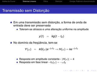 Análise de Fourier Sistemas Lineares Filtros Distorção Energia, Potência e Autocorrelação
Transmissão sem Distorção
Em uma transmissão sem distorção, a forma de onda de
entrada deve ser preservada
Toleram-se atrasos e uma alteração uniforme na amplitude
y(t) = kg(t − td )
No domínio da freqüência, tem-se
Y(ω) = kG(ω)e−jωtd
→ H(ω) = ke−jωtd
Resposta em amplitude constante - |H(ω)| = k
Resposta em fase linear - θh(ω) = −ωtd
 
