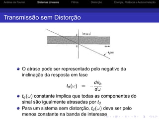 Análise de Fourier Sistemas Lineares Filtros Distorção Energia, Potência e Autocorrelação
Transmissão sem Distorção
O atraso pode ser representado pelo negativo da
inclinação da resposta em fase
td (ω) = −
dθh
dω
td (ω) constante implica que todas as componentes do
sinal são igualmente atrasadas por td
Para um sistema sem distorção, td (ω) deve ser pelo
menos constante na banda de interesse
 