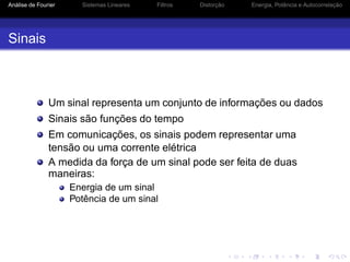 Análise de Fourier Sistemas Lineares Filtros Distorção Energia, Potência e Autocorrelação
Sinais
Um sinal representa um conjunto de informações ou dados
Sinais são funções do tempo
Em comunicações, os sinais podem representar uma
tensão ou uma corrente elétrica
A medida da força de um sinal pode ser feita de duas
maneiras:
Energia de um sinal
Potência de um sinal
 