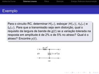 Análise de Fourier Sistemas Lineares Filtros Distorção Energia, Potência e Autocorrelação
Exemplo
Para o circuito RC, determinar H(ω), esboçar |H(ω)|, θh(ω) e
td (ω). Para que a transmissão seja sem distorção, qual o
requisito da largura de banda de g(t) se a variação tolerada na
resposta em amplitude é de 2% e de 5% no atraso? Qual é o
atraso? Encontre y(t).
 