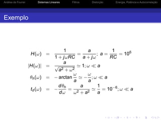 Análise de Fourier Sistemas Lineares Filtros Distorção Energia, Potência e Autocorrelação
Exemplo
H(ω) =
1
1 + jωRC
=
a
a + jω
; a =
1
RC
= 106
|H(ω)| =
a
√
a2 + ω2
≃ 1; ω ≪ a
θh(ω) = − arctan
ω
a
≃ −
ω
a
; ω ≪ a
td (ω) = −
dθh
dω
=
a
ω2 + a2
≃
1
a
= 10−6
; ω ≪ a
 