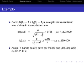 Análise de Fourier Sistemas Lineares Filtros Distorção Energia, Potência e Autocorrelação
Exemplo
Como H(0) = 1 e td (0) = 1/a, a região de transmissão
sem distorção é calculada como
|H(ω0)| =
a
a2 + ω2
0
≥ 0, 98 → ω0 ≤ 203.000
td (ω0) =
a
ω2
0 + a2
≥
0, 95
a
→ ω0 ≤ 229.400
Assim, a banda de g(t) deve ser menor que 203.000 rad/s
ou 32,31 kHz
 