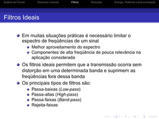 Análise de Fourier Sistemas Lineares Filtros Distorção Energia, Potência e Autocorrelação
Filtros Ideais
Em muitas situações práticas é necessário limitar o
espectro de freqüências de um sinal
Melhor aproveitamento do espectro
Componentes de alta freqüência de pouca relevância na
aplicação considerada
Os ﬁltros ideais permitem que a transmissão ocorra sem
distorção em uma determinada banda e suprimem as
freqüências fora dessa banda
Os principais tipos de ﬁltros são:
Passa-baixas (Low-pass)
Passa-altas (High-pass)
Passa-faixas (Band-pass)
Rejeita-faixas
 