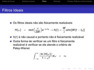 Análise de Fourier Sistemas Lineares Filtros Distorção Energia, Potência e Autocorrelação
Filtros Ideais
Os ﬁltros ideais não são ﬁsicamente realizáveis
H(ω) = rect
ω
2W
e−jωtd → h(t) =
W
π
sinc[W(t − td )]
h(t) é não causal e portanto não é ﬁsicamente realizável
Outra forma de veriﬁcar se um ﬁltro é ﬁsicamente
realizável é veriﬁcar se ele atende o critério de
Paley-Wiener
∞
−∞
| ln |H(ω)||
1 + ω2
dω < ∞
 