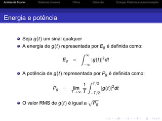 Análise de Fourier Sistemas Lineares Filtros Distorção Energia, Potência e Autocorrelação
Energia e potência
Seja g(t) um sinal qualquer
A energia de g(t) representada por Eg é deﬁnida como:
Eg =
∞
−∞
|g(t)|2
dt
A potência de g(t) representada por Pg é deﬁnida como:
Pg = lim
T→∞
1
T
T/2
−T/2
|g(t)|2
dt
O valor RMS de g(t) é igual a Pg
 