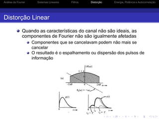 Análise de Fourier Sistemas Lineares Filtros Distorção Energia, Potência e Autocorrelação
Distorção Linear
Quando as características do canal não são ideais, as
componentes de Fourier não são igualmente afetadas
Componentes que se cancelavam podem não mais se
cancelar
O resultado é o espalhamento ou dispersão dos pulsos de
informação
 