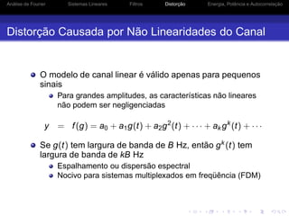 Análise de Fourier Sistemas Lineares Filtros Distorção Energia, Potência e Autocorrelação
Distorção Causada por Não Linearidades do Canal
O modelo de canal linear é válido apenas para pequenos
sinais
Para grandes amplitudes, as características não lineares
não podem ser negligenciadas
y = f(g) = a0 + a1g(t) + a2g2
(t) + · · · + ak gk
(t) + · · ·
Se g(t) tem largura de banda de B Hz, então gk (t) tem
largura de banda de kB Hz
Espalhamento ou dispersão espectral
Nocivo para sistemas multiplexados em freqüência (FDM)
 