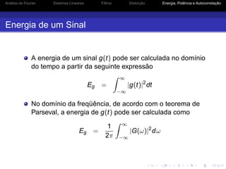 Análise de Fourier Sistemas Lineares Filtros Distorção Energia, Potência e Autocorrelação
Energia de um Sinal
A energia de um sinal g(t) pode ser calculada no domínio
do tempo a partir da seguinte expressão
Eg =
∞
−∞
|g(t)|2
dt
No domínio da freqüência, de acordo com o teorema de
Parseval, a energia de g(t) pode ser calculada como
Eg =
1
2π
∞
−∞
|G(ω)|2
dω
 