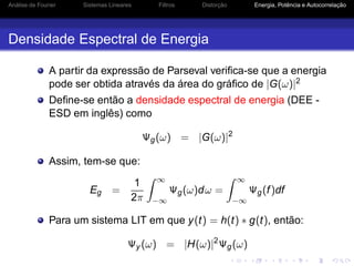 Análise de Fourier Sistemas Lineares Filtros Distorção Energia, Potência e Autocorrelação
Densidade Espectral de Energia
A partir da expressão de Parseval veriﬁca-se que a energia
pode ser obtida através da área do gráﬁco de |G(ω)|2
Deﬁne-se então a densidade espectral de energia (DEE -
ESD em inglês) como
Ψg(ω) = |G(ω)|2
Assim, tem-se que:
Eg =
1
2π
∞
−∞
Ψg(ω)dω =
∞
−∞
Ψg(f)df
Para um sistema LIT em que y(t) = h(t) ∗ g(t), então:
Ψy (ω) = |H(ω)|2
Ψg(ω)
 
