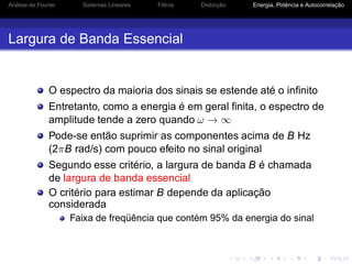 Análise de Fourier Sistemas Lineares Filtros Distorção Energia, Potência e Autocorrelação
Largura de Banda Essencial
O espectro da maioria dos sinais se estende até o inﬁnito
Entretanto, como a energia é em geral ﬁnita, o espectro de
amplitude tende a zero quando ω → ∞
Pode-se então suprimir as componentes acima de B Hz
(2πB rad/s) com pouco efeito no sinal original
Segundo esse critério, a largura de banda B é chamada
de largura de banda essencial
O critério para estimar B depende da aplicação
considerada
Faixa de freqüência que contém 95% da energia do sinal
 