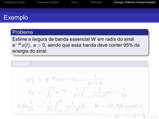 Análise de Fourier Sistemas Lineares Filtros Distorção Energia, Potência e Autocorrelação
Exemplo
Problema
Estime a largura de banda essencial W em rad/s do sinal
e−atu(t), a > 0, sendo que essa banda deve conter 95% da
energia do sinal.
Solução
g(t) = e−at
u(t) ↔ G(ω) =
1
jω + a
Eg =
∞
0
e−2at
=
1
2π
∞
−∞
1
ω2 + a2
dω =
1
2a
0, 95
1
2a
=
1
2π
W
−W
1
ω2 + a2
dω → W = (12, 706.a)rad/s
 